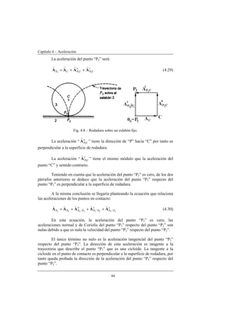 Capítulo 4 – Aceleración
44
La aceleración del punto “P3” será:
t
CP
n
CPCP 333
AAAA
rrrr
++= (4.29)
Fig. 4.8 – Rodadura sobre un eslabón fijo.
La aceleración “ n
CP3
A
r
” tiene la dirección de “P” hacia “C” por tanto es
perpendicular a la superficie de rodadura.
La aceleración “ t
CP3
A
r
” tiene el mismo módulo que la aceleración del
punto “C” y sentido contrario.
Teniendo en cuenta que la aceleración del punto “P2” es cero, de los dos
párrafos anteriores se deduce que la aceleración del punto “P3” respecto del
punto “P2” es perpendicular a la superficie de rodadura.
A la misma conclusión se llegaría planteando la ecuación que relaciona
las aceleraciones de los puntos en contacto:
c
P/P
t
P/P
n
P/PPP 23232323
AAAAA
vvvvv
+++= (4.30)
En esta ecuación, la aceleración del punto “P2” es cero, las
aceleraciones normal y de Coriolis del punto “P3” respecto del punto “P2” son
nulas debido a que es nula la velocidad del punto “P3” respecto del punto “P2”.
El único término no nulo es la aceleración tangencial del punto “P3”
respecto del punto “P2”. La dirección de esta aceleración es tangente a la
trayectoria que describe el punto “P3” que es una cicloide. La tangente a la
cicloide en el punto de contacto es perpendicular a la superficie de rodadura, por
tanto queda probada la dirección de la aceleración del punto “P3” respecto del
punto “P2”.
 