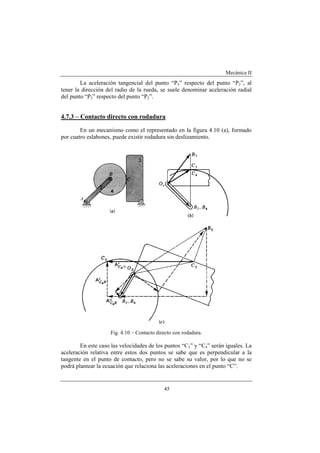 Mecánica II
45
La aceleración tangencial del punto “P3” respecto del punto “P2”, al
tener la dirección del radio de la rueda, se suele denominar aceleración radial
del punto “P3” respecto del punto “P2”.
4.7.3 – Contacto directo con rodadura
En un mecanismo como el representado en la figura 4.10 (a), formado
por cuatro eslabones, puede existir rodadura sin deslizamiento.
Fig. 4.10 – Contacto directo con rodadura.
En este caso las velocidades de los puntos “C3” y “C4” serán iguales. La
aceleración relativa entre estos dos puntos se sabe que es perpendicular a la
tangente en el punto de contacto, pero no se sabe su valor, por lo que no se
podrá plantear la ecuación que relaciona las aceleraciones en el punto “C”.
 