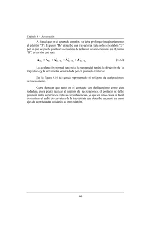 Capítulo 4 – Aceleración
46
Al igual que en el apartado anterior, se debe prolongar imaginariamente
el eslabón “3”. El punto “B2” describe una trayectoria recta sobre el eslabón “3”
por lo que se puede plantear la ecuación de relación de aceleraciones en el punto
“B”, ecuación que será:
c
B/B
t
B/B
n
B/BBB 32323232
AAAAA
vvvvv
+++= (4.32)
La aceleración normal será nula, la tangencial tendrá la dirección de la
trayectoria y la de Coriolis vendrá dada por el producto vectorial.
En la figura 4.10 (c) queda representado el polígono de aceleraciones
del mecanismo.
Cabe destacar que tanto en el contacto con deslizamiento como con
rodadura, para poder realizar el análisis de aceleraciones, el contacto se debe
producir entre superficies rectas o circunferencias, ya que en estos casos es fácil
determinar el radio de curvatura de la trayectoria que describe un punto en unos
ejes de coordenadas solidarios al otro eslabón.
 