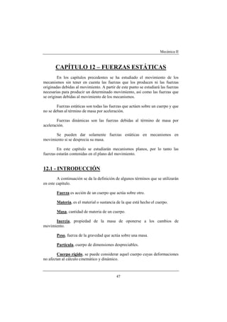 Mecánica II
47
CAPÍTULO 12 – FUERZAS ESTÁTICAS
En los capítulos precedentes se ha estudiado el movimiento de los
mecanismos sin tener en cuenta las fuerzas que los producen ni las fuerzas
originadas debidas al movimiento. A partir de este punto se estudiará las fuerzas
necesarias para producir un determinado movimiento, así como las fuerzas que
se originan debidas al movimiento de los mecanismos.
Fuerzas estáticas son todas las fuerzas que actúen sobre un cuerpo y que
no se deban al término de masa por aceleración.
Fuerzas dinámicas son las fuerzas debidas al término de masa por
aceleración.
Se pueden dar solamente fuerzas estáticas en mecanismos en
movimiento si se desprecia su masa.
En este capítulo se estudiarán mecanismos planos, por lo tanto las
fuerzas estarán contenidas en el plano del movimiento.
12.1 - INTRODUCCIÓN
A continuación se da la definición de algunos términos que se utilizarán
en este capítulo.
Fuerza es acción de un cuerpo que actúa sobre otro.
Materia, es el material o sustancia de la que está hecho el cuerpo.
Masa, cantidad de materia de un cuerpo.
Inercia, propiedad de la masa de oponerse a los cambios de
movimiento.
Peso, fuerza de la gravedad que actúa sobre una masa.
Partícula, cuerpo de dimensiones despreciables.
Cuerpo rígido, se puede considerar aquel cuerpo cuyas deformaciones
no afectan al cálculo cinemático y dinámico.
 