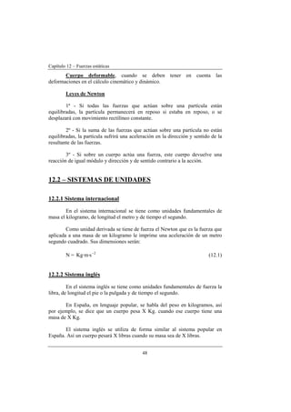 Capítulo 12 – Fuerzas estáticas
48
Cuerpo deformable, cuando se deben tener en cuenta las
deformaciones en el cálculo cinemático y dinámico.
Leyes de Newton
1ª - Si todas las fuerzas que actúan sobre una partícula están
equilibradas, la partícula permanecerá en reposo si estaba en reposo, o se
desplazará con movimiento rectilíneo constante.
2º - Si la suma de las fuerzas que actúan sobre una partícula no están
equilibradas, la partícula sufrirá una aceleración en la dirección y sentido de la
resultante de las fuerzas.
3º - Si sobre un cuerpo actúa una fuerza, este cuerpo devuelve una
reacción de igual módulo y dirección y de sentido contrario a la acción.
12.2 – SISTEMAS DE UNIDADES
12.2.1 Sistema internacional
En el sistema internacional se tiene como unidades fundamentales de
masa el kilogramo, de longitud el metro y de tiempo el segundo.
Como unidad derivada se tiene de fuerza el Newton que es la fuerza que
aplicada a una masa de un kilogramo le imprime una aceleración de un metro
segundo cuadrado. Sus dimensiones serán:
N = 2
s·m·Kg −
(12.1)
12.2.2 Sistema inglés
En el sistema inglés se tiene como unidades fundamentales de fuerza la
libra, de longitud el pie o la pulgada y de tiempo el segundo.
En España, en lenguaje popular, se habla del peso en kilogramos, así
por ejemplo, se dice que un cuerpo pesa X Kg. cuando ese cuerpo tiene una
masa de X Kg.
El sistema inglés se utiliza de forma similar al sistema popular en
España. Así un cuerpo pesará X libras cuando su masa sea de X libras.
 