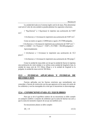 Mecánica II
49
La unidad derivada en el sistema inglés será la de masa. Para determinar
cual será el valor de esta unidad se pueden plantear las siguientes relaciones.
1 “Kg.(fuerza)” a 1 Kg.(masa) le imprime una aceleración de 9.807
m/s2
.
1 Lb.(fuerza) a 1 Lb.(masa) le imprimirá una aceleración de 9.807 m/s2
.
Como un metro es igual a 3.28084 pies e igual a 39.37008 pulgadas.
1 Lb.(fuerza) a 1 Lb.(masa) le imprimirá una aceleración de 9.807 m/s2
=
= 9.807 x 3.28084 = 32.174 pies/s2
= 9.807 x 39.37008 = 386.088 pulgadas/s2
.
Aproximadamente
1 Lb.(fuerza) a 1 Lb.(masa) le imprimirá una aceleración de 32.2
pies/s2
.
1 Lb.(fuerza) a 1 Lb.(masa) le imprimirá una aceleración de 386 pulg/s2
.
Como la unidad de masa debe ser tal que la unidad de fuerza le imprima
una aceleración de valor unidad, si se utiliza como unidad de longitud el pie, la
unidad de masa será de 32.2 libras (Slug) y si la unidad de longitud es la
pulgada, la unidad de masa será de 386 libras.
12.3 – FUERZAS APLICADAS Y FUERZAS DE
RESTRICCIÓN
Fuerzas aplicadas son las fuerzas exteriores que normalmente son
conocidas y fuerzas de restricción son las que aparecen en los pares de unión de
los eslabones y son las encargadas de evitar que el mecanismo se descomponga.
12.4 – CONDICIONES PARA EL EQUILIBRIO
Para que se dé el equilibrio estático de un mecanismo se debe cumplir
en cualquier eslabón o conjunto de eslabones que la suma de fuerzas sea cero y
que la suma de momento respecto de un eje sea también cero.
En mecanismos planos se debe cumplir:
0Fx =Σ (12.2)
 