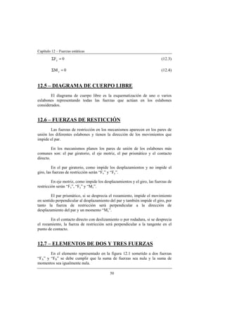 Capítulo 12 – Fuerzas estáticas
50
0Fy =Σ (12.3)
0Mz =Σ (12.4)
12.5 – DIAGRAMA DE CUERPO LIBRE
El diagrama de cuerpo libre es la esquematización de uno o varios
eslabones representando todas las fuerzas que actúan en los eslabones
considerados.
12.6 – FUERZAS DE RESTICCIÓN
Las fuerzas de restricción en los mecanismos aparecen en los pares de
unión los diferentes eslabones y tienen la dirección de los movimientos que
impide el par.
En los mecanismos planos los pares de unión de los eslabones más
comunes son: el par giratorio, el eje motriz, el par prismático y el contacto
directo.
En el par giratorio, como impide los desplazamientos y no impide el
giro, las fuerzas de restricción serán “Fx” y “Fy”.
En eje motriz, como impide los desplazamientos y el giro, las fuerzas de
restricción serán “Fx”, “Fy” y “Mz”.
El par prismático, si se desprecia el rozamiento, impide el movimiento
en sentido perpendicular al desplazamiento del par y también impide el giro, por
tanto la fuerza de restricción será perpendicular a la dirección de
desplazamiento del par y un momento “Mz”.
En el contacto directo con deslizamiento o por rodadura, si se desprecia
el rozamiento, la fuerza de restricción será perpendicular a la tangente en el
punto de contacto.
12.7 – ELEMENTOS DE DOS Y TRES FUERZAS
En el elemento representado en la figura 12.1 sometido a dos fuerzas
“FA” y “FB” se debe cumplir que la suma de fuerzas sea nula y la suma de
momentos sea igualmente nula.
 