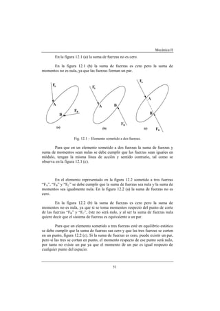 Mecánica II
51
En la figura 12.1 (a) la suma de fuerzas no es cero.
En la figura 12.1 (b) la suma de fuerzas es cero pero la suma de
momentos no es nula, ya que las fuerzas forman un par.
Fig. 12.1 – Elemento sometido a dos fuerzas.
Para que en un elemento sometido a dos fuerzas la suma de fuerzas y
suma de momentos sean nulas se debe cumplir que las fuerzas sean iguales en
módulo, tengan la misma línea de acción y sentido contrario, tal como se
observa en la figura 12.1 (c).
En el elemento representado en la figura 12.2 sometido a tres fuerzas
“FA”, “FB” y “FC” se debe cumplir que la suma de fuerzas sea nula y la suma de
momentos sea igualmente nula. En la figura 12.2 (a) la suma de fuerzas no es
cero.
En la figura 12.2 (b) la suma de fuerzas es cero pero la suma de
momentos no es nula, ya que si se toma momentos respecto del punto de corte
de las fuerzas “FB” y “FC”, éste no será nulo, y al ser la suma de fuerzas nula
quiere decir que el sistema de fuerzas es equivalente a un par.
Para que un elemento sometido a tres fuerzas esté en equilibrio estático
se debe cumplir que la suma de fuerzas sea cero y que las tres fuerzas se corten
en un punto, figura 12.2 (c). Si la suma de fuerzas es cero, puede existir un par,
pero si las tres se cortan en punto, el momento respecto de ese punto será nulo,
por tanto no existe un par ya que el momento de un par es igual respecto de
cualquier punto del espacio.
 