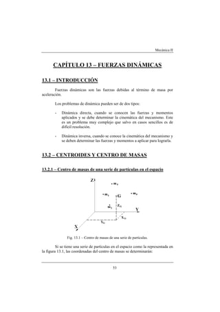 Mecánica II
53
CAPÍTULO 13 – FUERZAS DINÁMICAS
13.1 – INTRODUCCIÓN
Fuerzas dinámicas son las fuerzas debidas al término de masa por
aceleración.
Los problemas de dinámica pueden ser de dos tipos:
- Dinámica directa, cuando se conocen las fuerzas y momentos
aplicados y se debe determinar la cinemática del mecanismo. Este
es un problema muy complejo que salvo en casos sencillos es de
difícil resolución.
- Dinámica inversa, cuando se conoce la cinemática del mecanismo y
se deben determinar las fuerzas y momentos a aplicar para lograrla.
13.2 – CENTROIDES Y CENTRO DE MASAS
13.2.1 – Centro de masas de una serie de partículas en el espacio
Fig. 13.1 – Centro de masas de una serie de partículas.
Si se tiene una serie de partículas en el espacio como la representada en
la figura 13.1, las coordenadas del centro de masas se determinarán:
 
