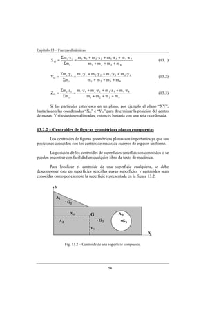 Capítulo 13 – Fuerzas dinámicas
54
4321
44332211
i
ii
G
mmmm
x·mx·mx·mx·m
m
x·m
X
+++
+++
=
Σ
Σ
= (13.1)
4321
44332211
i
ii
G
mmmm
y·my·my·my·m
m
y·m
Y
+++
+++
=
Σ
Σ
= (13.2)
4321
44332211
i
ii
G
mmmm
z·mz·mz·mz·m
m
z·m
Z
+++
+++
=
Σ
Σ
= (13.3)
Si las partículas estuviesen en un plano, por ejemplo el plano “XY”,
bastaría con las coordenadas “XG” e “YG” para determinar la posición del centro
de masas. Y si estuviesen alineadas, entonces bastaría con una sola coordenada.
13.2.2 – Centroides de figuras geométricas planas compuestas
Los centroides de figuras geométricas planas son importantes ya que sus
posiciones coinciden con los centros de masas de cuerpos de espesor uniforme.
La posición de los centroides de superficies sencillas son conocidos o se
pueden encontrar con facilidad en cualquier libro de texto de mecánica.
Para localizar el centroide de una superficie cualquiera, se debe
descomponer ésta en superficies sencillas cuyas superficies y centroides sean
conocidas como por ejemplo la superficie representada en la figura 13.2.
Fig. 13.2 – Centroide de una superficie compuesta.
 