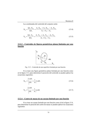 Mecánica II
55
Las coordenadas del centroide del conjunto serán:
321
G3G2G1
i
Gi
G
AAA
X·AX·AX·A
A
X·A
X 321i
−+
−+
=
Σ
Σ
= (13.4)
321
G3G2G1
i
Gi
G
AAA
Y·AY·AY·A
A
Y·A
Y 321i
−+
−+
=
Σ
Σ
= (13.5)
13.2.3 – Centroides de figuras geométricas planas limitadas por una
función
Fig. 13.3 – Centroide de una superficie limitada por una función.
Si se tiene una figura geométrica plana limitada por una función como
en la figura 13.3, para determinar la posición del centroide se pueden aplicar las
ecuaciones siguientes:
∫=
∫
∫
=
s
s
s
G dA·x
A
1
dA
dA·x
X (13.6)
∫=
∫
∫
=
s
s
s
G dA·y
A
1
dA
dA·y
Y (13.7)
13.2.4 – Centro de masas de un cuerpo limitado por una función
Si se tiene un cuerpo limitado por una función como el de la figura 13.4,
para determinar la posición del centro de masas se pueden aplicar las ecuaciones
siguientes:
 