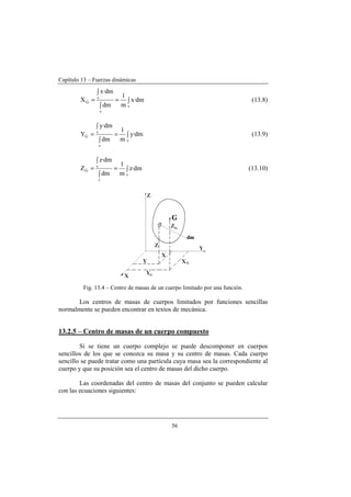 Capítulo 13 – Fuerzas dinámicas
56
∫=
∫
∫
=
v
v
v
G dm·x
m
1
dm
dm·x
X (13.8)
∫=
∫
∫
=
v
v
v
G dm·y
m
1
dm
dm·y
Y (13.9)
∫=
∫
∫
=
v
v
v
G dm·z
m
1
dm
dm·z
Z (13.10)
Fig. 13.4 – Centro de masas de un cuerpo limitado por una función.
Los centros de masas de cuerpos limitados por funciones sencillas
normalmente se pueden encontrar en textos de mecánica.
13.2.5 – Centro de masas de un cuerpo compuesto
Si se tiene un cuerpo complejo se puede descomponer en cuerpos
sencillos de los que se conozca su masa y su centro de masas. Cada cuerpo
sencillo se puede tratar como una partícula cuya masa sea la correspondiente al
cuerpo y que su posición sea el centro de masas del dicho cuerpo.
Las coordenadas del centro de masas del conjunto se pueden calcular
con las ecuaciones siguientes:
 