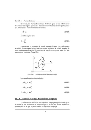 Capítulo 13 – Fuerzas dinámicas
58
Radio de giro “K” es la distancia desde un eje a la que debería estar
toda la superficie para que tuviese el mismo momento de inercia respecto de ese
eje. En este caso el momento de inercia sería:
AKI 2
= (13.15)
El radio de giro será:
A
I
K = (13.16)
Para calcular el momento de inercia respecto de unos ejes cualesquiera
se utiliza el teorema de Steiner que relaciona el momento de inercia respecto de
unos ejes cualesquiera con el momento de inercia respecto de unos ejes que
pasan por el centroide, figura 13.6.
Fig. 13.6 – Teorema de Steiner para superficies.
Las ecuaciones son las siguientes:
2
xXX d·AII G
+= (13.17)
2
yYY d·AII G
+= (13.18)
2
zZZ d·AJJ G
+= (13.19)
13.3.2 – Momento de inercia de superficies complejas
El momento de inercia de una superficie compleja respecto de un eje es
la suma de los momentos de inercia respecto de ese eje de las superficies
elementales en las que se puede dividir la superficie compleja.
 