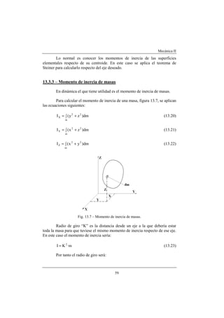 Mecánica II
59
Lo normal es conocer los momentos de inercia de las superficies
elementales respecto de su centroide. En este caso se aplica el teorema de
Steiner para calcularlo respecto del eje deseado.
13.3.3 – Momento de inercia de masas
En dinámica el que tiene utilidad es el momento de inercia de masas.
Para calcular el momento de inercia de una masa, figura 13.7, se aplican
las ecuaciones siguientes:
∫ +=
m
22
X dm)zy(I (13.20)
∫ +=
m
22
Y dm)zx(I (13.21)
∫ +=
m
22
Z dm)yx(I (13.22)
Fig. 13.7 – Momento de inercia de masas.
Radio de giro “K” es la distancia desde un eje a la que debería estar
toda la masa para que tuviese el mismo momento de inercia respecto de ese eje.
En este caso el momento de inercia sería:
m·KI 2
= (13.23)
Por tanto el radio de giro será:
 