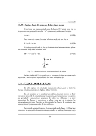 Mecánica II
61
13.3.5 – Sentido físico del momento de inercia de masas
Si se tiene una masa puntual como la figura 13.9 unida a un eje en
reposo con una aceleración angular “α ”, esta masa tendrá una aceleración
r·A α= (13.28)
Para conseguir esta aceleración habrá que aplicarle una fuerza
r··mA·mF α== (13.29)
Si en lugar de aplicarle la fuerza directamente a la masa se desea aplicar
un momento al eje, este momento será:
α=α== ·I·r·mr·FM 2
(13.30)
Fig. 13.9 – Sentido físico del momento de inercia de masas.
En la ecuación 13.30 se aprecia que el momento de inercia representa la
oposición a ser acelerada angularmente una masa unida a un eje.
13.4 – CÁLCULO DE FUERZAS
En este capítulo se estudiarán mecanismos planos, por lo tanto las
fuerzas estarán contenidas en el plano del movimiento.
En este apartado se va a realizar un análisis dinámico inverso, es decir
se supone conocida la cinemática del mecanismo, aceleraciones de los centros
de gravedad y aceleraciones angulares de todos los eslabones y se debe
determinar las fuerzas y momentos a aplicar para que se produzcan las
aceleraciones previstas. También se determinarán las fuerzas de restricción que
aparecerán en los pares de unión de los eslabones.
Suponiendo un eslabón como el representado en la figura 13.10 del que
se conoce la aceleración de su centro de gravedad y su aceleración angular, para
 