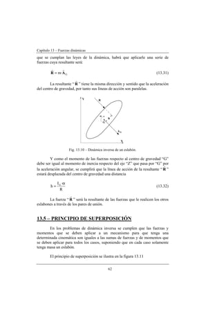 Capítulo 13 – Fuerzas dinámicas
62
que se cumplan las leyes de la dinámica, habrá que aplicarle una serie de
fuerzas cuya resultante será:
G·m AR
rr
= (13.31)
La resultante “ R
r
” tiene la misma dirección y sentido que la aceleración
del centro de gravedad, por tanto sus líneas de acción son paralelas.
Fig. 13.10 – Dinámica inversa de un eslabón.
Y como el momento de las fuerzas respecto al centro de gravedad “G”
debe ser igual al momento de inercia respecto del eje “Z” que pasa por “G” por
la aceleración angular, se cumplirá que la línea de acción de la resultante “ R
r
”
estará desplazada del centro de gravedad una distancia
R
·I
h G α
= (13.32)
La fuerza “ R
r
” será la resultante de las fuerzas que le realicen los otros
eslabones a través de los pares de unión.
13.5 – PRINCIPIO DE SUPERPOSICIÓN
En los problemas de dinámica inversa se cumplen que las fuerzas y
momentos que se deben aplicar a un mecanismo para que tenga una
determinada cinemática son iguales a las sumas de fuerzas y de momentos que
se deben aplicar para todos los casos, suponiendo que en cada caso solamente
tenga masa un eslabón.
El principio de superposición se ilustra en la figura 13.11
 