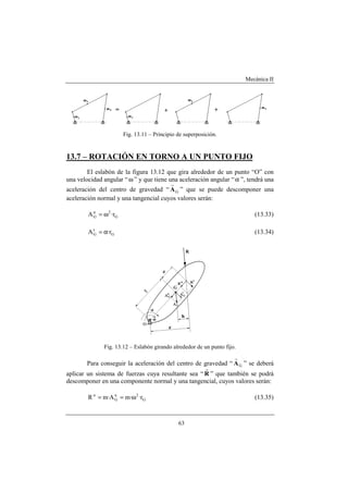 Mecánica II
63
Fig. 13.11 – Principio de superposición.
13.7 – ROTACIÓN EN TORNO A UN PUNTO FIJO
El eslabón de la figura 13.12 que gira alrededor de un punto “O” con
una velocidad angular “ω ” y que tiene una aceleración angular “α ”, tendrá una
aceleración del centro de gravedad “ GA
r
” que se puede descomponer una
aceleración normal y una tangencial cuyos valores serán:
G
2n
G r·A ω= (13.33)
G
t
G r·A α= (13.34)
Fig. 13.12 – Eslabón girando alrededor de un punto fijo.
Para conseguir la aceleración del centro de gravedad “ GA
r
” se deberá
aplicar un sistema de fuerzas cuya resultante sea “ R
r
” que también se podrá
descomponer en una componente normal y una tangencial, cuyos valores serán:
G
2n
G
n
r··mA·mR ω== (13.35)
 