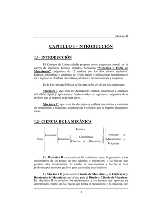Mecánica II
1
CAPÍTULO 1 - INTRODUCCIÓN
1.1 - INTRODUCCIÓN
El Consejo de Universidades propuso como asignatura troncal en la
carrera de Ingeniero Técnico Industrial Mecánico "Mecánica y Teoría de
Mecanismos", asignatura de 12 créditos con los descriptores siguientes:
Estática, cinemática y dinámica del sólido rígido y aplicaciones fundamentales
en la ingeniería. Análisis cinemático y dinámico de mecanismos y máquinas.
En la Universidad Pública de Navarra se ha divido en dos asignaturas:
Mecánica I, que trata los descriptores estática, cinemática y dinámica
del sólido rígido y aplicaciones fundamentales en ingeniería, asignatura de 6
créditos que se imparte en primer curso.
Mecánica II, que trata los descriptores análisis cinemático y dinámico
de mecanismos y máquinas, asignatura de 6 créditos que se imparte en segundo
curso.
1.2 - CIENCIA DE LA MECÁNICA
Máquinas
yMecanismos
aAplicada
)Dinámica(oCinética
Cinemática
Dinámica
Estática
Mecánica
Física






































En Mecánica II se estudiarán las relaciones entre la geometría y los
movimientos de las piezas de una máquina o mecanismo y las fuerzas que
generan tales movimientos. El estudio de movimientos y fuerzas se hará
preferente por métodos gráficos para que resulte más intuitivo.
La Mecánica II junto con la Ciencia de Materiales y la Elasticidad y
Resistencia de Materiales son la base para el Diseño y Cálculo de Máquinas.
En Mecánica II se estudian los movimientos y las fuerzas que aparecen en
determinados puntos de las piezas que forma el mecanismo o la máquina, por
 