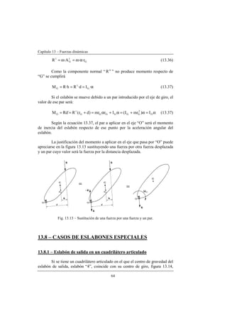 Capítulo 13 – Fuerzas dinámicas
64
G
t
G
t
r··mA·mR α== (13.36)
Como la componente normal “ n
R ” no produce momento respecto de
“G” se cumplirá
α=== ·Id·Rh·RM G
t
G (13.37)
Si el eslabón se mueve debido a un par introducido por el eje de giro, el
valor de ese par será:
α=α+=α+α=+== O
2
GGGGGG
t
O I)mrI(Irmr)dr(R´RdM (13.37)
Según la ecuación 13.37, el par a aplicar en el eje “O” será el momento
de inercia del eslabón respecto de ese punto por la aceleración angular del
eslabón.
La justificación del momento a aplicar en el eje que pasa por “O” puede
apreciarse en la figura 13.13 sustituyendo una fuerza por otra fuerza desplazada
y un par cuyo valor será la fuerza por la distancia desplazada.
Fig. 13.13 – Sustitución de una fuerza por una fuerza y un par.
13.8 – CASOS DE ESLABONES ESPECIALES
13.8.1 – Eslabón de salida en un cuadrilátero articulado
Si se tiene un cuadrilátero articulado en el que el centro de gravedad del
eslabón de salida, eslabón “4”, coincide con su centro de giro, figura 13.14,
 