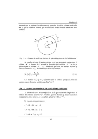 Mecánica II
65
resultará que la aceleración del centro de gravedad de dicho eslabón será nula,
por lo que la suma de fuerzas que actúen sobre dicho eslabón deberá ser nula
también.
Fig. 13.14 – Eslabón de salida con el centro de gravedad y punto de giro coincidentes.
Al estudiar el caso de superposición en el que solamente tenga masa el
eslabón “4”, la fuerza “F34” tendrá la dirección del eslabón “3”. La fuerza
aplicada por el eslabón “1”, “F14”, deberá ser paralela, del mismo módulo y
sentido contrario a “F34”. El módulo de estas fuerzas será:
h
·I
FF
4G
3414
4
α
== (13.38)
Las fuerzas “F34” y “F14” deberán tener el sentido apropiado para que
sean un par en el mismo sentido que el de “ 4α ”.
13.8.1 – Eslabón de entrada en un cuadrilátero articulado
Al estudiar el caso de superposición en el que solamente tenga masa el
eslabón de entrada, eslabón “2”, resultará que las fuerzas y pares necesarios
para acelerar dicho eslabón se les deberá aplicar el eslabón “1”.
Se pueden dar cuatro casos:
- 1º - G2 = O2 y 2α = 0
- 2º - G2 = O2 y 2α ≠ 0
- 3º - G2 ≠ O2 y 2α = 0
 