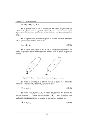 Capítulo 13 – Fuerzas dinámicas
66
- 4º - G2 ≠ O2 y 2α ≠ 0
En el primer caso, al ser la aceleración del centro de gravedad del
eslabón nula y la aceleración angular también nula, no se necesita fuerza ni par
alguno para que el eslabón permanezca indefinidamente con el movimiento que
tenga.
En el segundo caso, la fuerza a aplicar al eslabón será nula pero se le
deberá aplicar un par desde el eslabón “1”
2G12 ·I 2
αM
rr
= (13.39)
En el tercer caso, figura 13.15, al ser la aceleración angular nula, el
centro de gravedad tendrá una aceleración normal hacia el punto de giro del
eslabón.
Fig. 13.15 – Eslabón de entrada con velocidad angular constante.
La fuerza a aplicar por el eslabón “1” en el punto “O2” tendrá la
dirección y sentido de “G2” hacia “O2” y su valor será:
2G212 ·m AF
rr
= (13.40)
El cuarto caso, figura 13.16, el centro de gravedad del eslabón de
entrada, eslabón “2”, tendrá una aceleración “ 2GA
r
”. Para conseguir esta
aceleración habrá que aplicarle un sistema de fuerzas cuya resultante sea
2G22 ·m AR
rr
= (13.41)
 