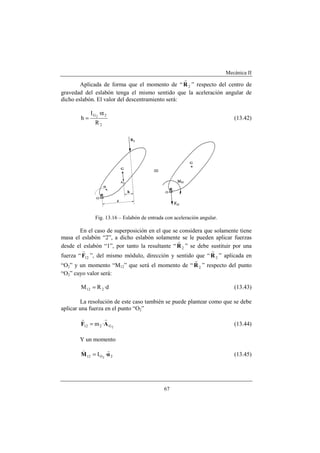 Mecánica II
67
Aplicada de forma que el momento de “ 2R
r
” respecto del centro de
gravedad del eslabón tenga el mismo sentido que la aceleración angular de
dicho eslabón. El valor del descentramiento será:
2
2G
R
·I
h 2
α
= (13.42)
Fig. 13.16 – Eslabón de entrada con aceleración angular.
En el caso de superposición en el que se considera que solamente tiene
masa el eslabón “2”, a dicho eslabón solamente se le pueden aplicar fuerzas
desde el eslabón “1”, por tanto la resultante “ 2R
r
” se debe sustituir por una
fuerza “ 12F
r
”, del mismo módulo, dirección y sentido que “ 2R
r
” aplicada en
“O2” y un momento “M12” que será el momento de “ 2R
r
” respecto del punto
“O2” cuyo valor será:
d·RM 212 = (13.43)
La resolución de este caso también se puede plantear como que se debe
aplicar una fuerza en el punto “O2”
2G212 ·m AF
rr
= (13.44)
Y un momento
2O12 ·I 2
αM
rv
= (13.45)
 