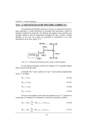 Capítulo 13 – Fuerzas dinámicas
68
13.9 – CASO SENCILLO DE DINÁMICA DIRECTA
Los problemas de dinámica directa, en los que se conocen las fuerzas o
pares aplicados y se debe determinar la cinemática del mecanismo, suelen ser
bastante complejos de resolución. No obstante, hay algunos casos sencillos, por
ejemplo cuando se trata de mecanismos formados por ejes y poleas o ruedas
dentadas en los que los centros de gravedad se encuentran en los ejes
geométricos de los ejes, figura 13.17.
Fig. 13.17 – Mecanismo formado por ejes y poleas o ruedas dentadas.
En una cadena cinemática como la de la figura 13.17 se pueden reducir
todos los ejes al eje del motor.
Llamando “Mi/j” al par a aplicar en el eje “i” para acelerar angularmente
al eje “j”, se tendrá:
111/1 ·IM α= (13.46)
222/2 ·IM α= (13.47)
333/3 ·IM α= (13.48)
444/4 ·IM α= (13.49)
Como en este ejemplo el par motor esta aplicado en eje “1”, teniendo en
cuenta que si se desprecia el rozamiento se conserva la potencia, resultará:
1/2221/22/2
1
2
2/22/1 i··Ii·M·MM α==
ω
ω
= (13.50)
1/3331/33/3
1
3
3/33/1 i··Ii·M·MM α==
ω
ω
= (13.51)
 