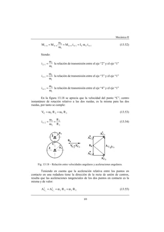 Mecánica II
69
1/4441/44/4
1
4
4/44/1 i··Ii·M·MM α==
ω
ω
= (13.52)
Siendo:
1
2
1/2i
ω
ω
= la relación de transmisión entre el eje “2” y el eje “1”
1
3
1/3i
ω
ω
= la relación de transmisión entre el eje “3” y el eje “1”
1
4
1/4i
ω
ω
= la relación de transmisión entre el eje “4” y el eje “1”
En la figura 13.18 se aprecia que la velocidad del punto “C”, centro
instantáneo de rotación relativo a las dos ruedas, es la misma para las dos
ruedas, por tanto se cumple:
3322C R·R·V ω=ω= (13.53)
3
2
2
3
2/3
R
R
i =
ω
ω
= (13.54)
Fig. 13.18 – Relación entre velocidades angulares y aceleraciones angulares.
Teniendo en cuenta que la aceleración relativa entre los puntos en
contacto en una rodadura tiene la dirección de la recta de unión de centros,
resulta que las aceleraciones tangenciales de los dos puntos en contacto es la
misma y de valor:
3322
t
C
t
C R·R·AA 32
α=α== (13.55)
 