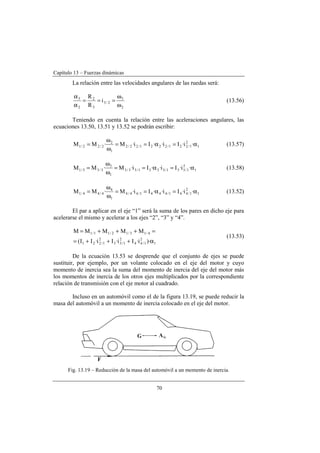 Capítulo 13 – Fuerzas dinámicas
70
La relación entre las velocidades angulares de las ruedas será:
2
3
2/3
3
2
2
3
i
R
R
ω
ω
===
α
α
(13.56)
Teniendo en cuenta la relación entre las aceleraciones angulares, las
ecuaciones 13.50, 13.51 y 13.52 se podrán escribir:
1
2
1/221/2221/22/2
1
2
2/22/1 ·i·Ii··Ii·M·MM α=α==
ω
ω
= (13.57)
1
2
1/331/3331/33/3
1
3
3/33/1 ·i·Ii··Ii·M·MM α=α==
ω
ω
= (13.58)
1
2
1/441/4441/44/4
1
4
4/44/1 ·i·Ii··Ii·M·MM α=α==
ω
ω
= (13.52)
El par a aplicar en el eje “1” será la suma de los pares en dicho eje para
acelerarse el mismo y acelerar a los ejes “2”, “3” y “4”.
1
2
1/44
2
1/33
2
1/221
4/13/12/11/1
)·i·Ii·Ii·II(
MMMMM
α+++=
=+++=
(13.53)
De la ecuación 13.53 se desprende que el conjunto de ejes se puede
sustituir, por ejemplo, por un volante colocado en el eje del motor y cuyo
momento de inercia sea la suma del momento de inercia del eje del motor más
los momentos de inercia de los otros ejes multiplicados por la correspondiente
relación de transmisión con el eje motor al cuadrado.
Incluso en un automóvil como el de la figura 13.19, se puede reducir la
masa del automóvil a un momento de inercia colocado en el eje del motor.
Fig. 13.19 – Reducción de la masa del automóvil a un momento de inercia.
 