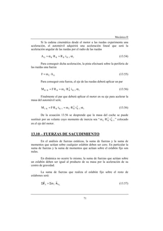 Mecánica II
71
Si la cadena cinemática desde el motor a las ruedas experimenta una
aceleración, el automóvil adquirirá una aceleración lineal que será la
aceleración angular de las ruedas por el radio de las ruedas
11/RRRRG ·i·RR·A α=α= (13.54)
Para conseguir dicha aceleración, la pista efectuará sobre la periferia de
las ruedas una fuerza
GC A·mF = (13.55)
Para conseguir esta fuerza, el eje de las ruedas deberá aplicar un par
11/R
2
RCRR/R ·i·R·mR·FM α== (13.56)
Finalmente el par que deberá aplicar el motor en su eje para acelerar la
masa del automóvil será;
1
2
1/R
2
RC1/RRR/1 ·i·R·mi·R·FM α== (13.56)
De la ecuación 13.56 se desprende que la masa del coche se puede
sustituir por un volante cuyo momento de inercia sea “ 2
1/R
2
RC i·R·m ” colocado
en el eje del motor.
13.10 – FUERZAS DE SACUDIMIENTO
En el análisis de fuerzas estáticas, la suma de fuerzas y la suma de
momentos que actúan sobre cualquier eslabón deben ser cero. En particular la
suma de fuerzas y la suma de momentos que actúan sobre el eslabón fijo son
nulas.
En dinámica no ocurre lo mismo, la suma de fuerzas que actúan sobre
un eslabón deben ser igual al producto de su masa por la aceleración de su
centro de gravedad.
La suma de fuerzas que realiza el eslabón fijo sobre el resto de
eslabones será:
iGii1 ·m AF
rr
Σ=Σ (13.57)
 