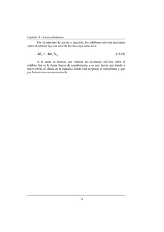 Capítulo 13 – Fuerzas dinámicas
72
Por el principio de acción y reacción, los eslabones móviles realizarán
sobre el eslabón fijo una serie de fuerzas cuya suma será:
iGi1i ·m AF
rr
Σ−=Σ (13.58)
A la suma de fuerzas que realizan los eslabones móviles sobre el
eslabón fijo se le llama fuerza de sacudimiento y es una fuerza que tiende a
hacer vibrar al chasis de la máquina donde está acoplado el mecanismo y que
por lo tanto interesa minimizarla.
 