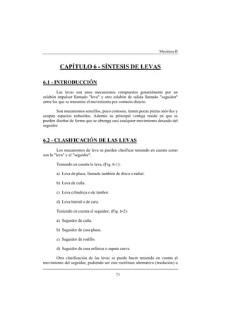 Mecánica II
73
CAPÍTULO 6 - SÍNTESIS DE LEVAS
6.1 - INTRODUCCIÓN
Las levas son unos mecanismos compuestos generalmente por un
eslabón impulsor llamado "leva" y otro eslabón de salida llamado "seguidor"
entre los que se transmite el movimiento por contacto directo.
Son mecanismos sencillos, poco costosos, tienen pocas piezas móviles y
ocupan espacios reducidos. Además su principal ventaja reside en que se
pueden diseñar de forma que se obtenga casi cualquier movimiento deseado del
seguidor.
6.2 - CLASIFICACIÓN DE LAS LEVAS
Los mecanismos de leva se pueden clasificar teniendo en cuenta como
son la "leva" y el "seguidor".
Teniendo en cuenta la leva, (Fig. 6-1):
a) Leva de placa, llamada también de disco o radial.
b) Leva de cuña.
c) Leva cilíndrica o de tambor.
d) Leva lateral o de cara.
Teniendo en cuenta el seguidor, (Fig. 6-2):
a) Seguidor de cuña.
b) Seguidor de cara plana.
c) Seguidor de rodillo.
d) Seguidor de cara esférica o zapata curva.
Otra clasificación de las levas se puede hacer teniendo en cuenta el
movimiento del seguidor, pudiendo ser éste rectilíneo alternativo (traslación) u
 