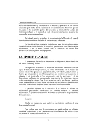 Capítulo 1 - Introducción
2
medio de la Elasticidad y Resistencia de Materiales, y partiendo de las fuerzas
calculadas por medio de la Mecánica II, se determinan las tensiones que se
producen en los diferentes puntos de las piezas y finalmente la Ciencia de
Materiales indicará si el material de cual está construida la pieza es capaz de
soportar las tensiones calculadas.
Del párrafo anterior se deduce la importancia de la Mecánica II para el
ingeniero que se dedique al diseño de mecanismos y máquinas.
En Mecánica II se estudiarán también una serie de mecanismos cuyo
conocimiento facilitará el diseño de máquinas, ya que éstas están formadas por
mecanismos, y por lo tanto, cuantos más se conozcan, se tendrá más
posibilidades de escoger los más apropiados.
1.3 - SÍNTESIS Y ANÁLISIS
El proceso de diseño de un mecanismo o máquina se puede dividir en
dos partes: Síntesis y análisis.
En el proceso de síntesis, se diseña un mecanismo o máquina que sea
capaz de realizar el trabajo deseado, de forma aproximada. En el proceso de
análisis se calculan posiciones, desplazamientos, velocidades, aceleraciones y
fuerzas que aparecerán en las diferentes piezas que componen el mecanismo o
máquina y se comprueba si los movimientos son los previstos, y si las
dimensiones prefijadas son las adecuadas para soportar los esfuerzos a que se
verán sometidas las piezas. Caso de no ser así, se vuelve a rediseñar y analizar
en un proceso iterativo, hasta lograr un diseño de mecanismo o máquina que
realice los movimientos previstos y esté correctamente dimensionado.
El principal objetivo de la Mecánica II es realizar el análisis de
mecanismos previamente sintetizados, no obstante también se estudian
mecanismos, lo que facilitará la labor de síntesis al conocer un mayor número
de mecanismos.
Ejemplo:
Diseñar un mecanismo que realice un movimiento rectilíneo de una
determinada longitud.
Para realizar este tipo de movimiento se podría utilizar un cilindro
hidráulico o neumático, o una cadena cerrada montada entre dos piñones, o un
mecanismo de pistón-biela-manivela, etc.
 