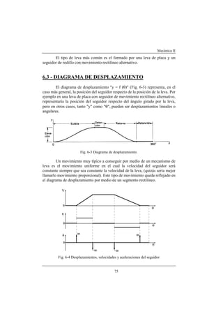 Mecánica II
75
El tipo de leva más común es el formado por una leva de placa y un
seguidor de rodillo con movimiento rectilíneo alternativo.
6.3 - DIAGRAMA DE DESPLAZAMIENTO
El diagrama de desplazamiento "y = f (θ)" (Fig. 6-3) representa, en el
caso más general, la posición del seguidor respecto de la posición de la leva. Por
ejemplo en una leva de placa con seguidor de movimiento rectilíneo alternativo,
representaría la posición del seguidor respecto del ángulo girado por la leva,
pero en otros casos, tanto "y" como "θ", pueden ser desplazamientos lineales o
angulares.
Fig. 6-3 Diagrama de desplazamiento.
Un movimiento muy típico a conseguir por medio de un mecanismo de
leva es el movimiento uniforme en el cual la velocidad del seguidor será
constante siempre que sea constante la velocidad de la leva, (quizás sería mejor
llamarlo movimiento proporcional). Este tipo de movimiento queda reflejado en
el diagrama de desplazamiento por medio de un segmento rectilíneo.
Fig. 6-4 Desplazamientos, velocidades y aceleraciones del seguidor
 
