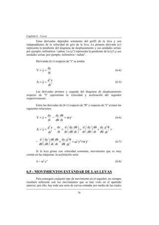 Capítulo 6 – Levas
78
Estas derivadas dependen solamente del perfil de la leva y son
independientes de la velocidad de giro de la leva. La primera derivada (y')
representa la pendiente del diagrama de desplazamiento y sus unidades serían,
por ejemplo, milímetros / radian. La (y") representa la pendiente de la (y') y sus
unidades serían, por ejemplo, milímetros / radián2
.
Derivando (6-1) respecto de "t" se tendrá:
dt
dy
yV == & (6-4)
dt
yd
yA 2
2
== && (6-5)
Las derivadas primera y segunda del diagrama de desplazamiento
respecto de "t" representan la velocidad y aceleración del seguidor
respectivamente.
Entre las derivadas de (6-1) respecto de "θ" y respecto de "t" existen las
siguientes relaciones:
dt
dy
yV == & = 'y·
dt
d
·
d
dy
ω=
θ
θ
(6-6)
dt
yd
yA 2
2
== && = =
θ
θ
+
θ






θ
=




 θ
θ
=
dt
d
·
d
dy
dt
d
·
d
dy
dt
d
dt
d
·
d
dy
dt
d
dt
dv
2
2
= 'y·"y·
dt
d
·
d
dy
dt
d
·
dt
d
·
d
dy
d
d 2
2
2
α+ω=
θ
θ
+
θθ






θθ
(6-7)
Si la leva girase con velocidad constante, movimiento que es muy
común en las máquinas, la aceleración sería:
A = ω2
·y" (6-8)
6.5 - MOVIMIENTOS ESTÁNDAR DE LAS LEVAS
Para conseguir cualquier tipo de movimiento en el seguidor, no siempre
resultará suficiente con los movimientos que se han visto en el apartado
anterior, por ello, hay toda una serie de curvas estándar por medio de las cuales
 