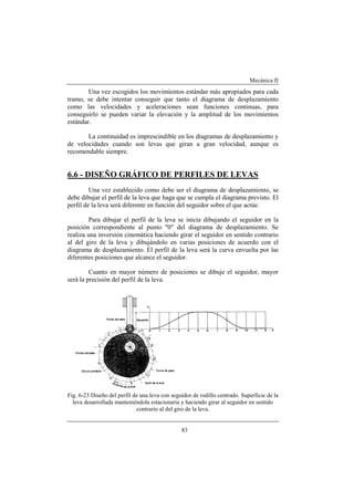 Mecánica II
83
Una vez escogidos los movimientos estándar más apropiados para cada
tramo, se debe intentar conseguir que tanto el diagrama de desplazamiento
como las velocidades y aceleraciones sean funciones continuas, para
conseguirlo se pueden variar la elevación y la amplitud de los movimientos
estándar.
La continuidad es imprescindible en los diagramas de desplazamiento y
de velocidades cuando son levas que giran a gran velocidad, aunque es
recomendable siempre.
6.6 - DISEÑO GRÁFICO DE PERFILES DE LEVAS
Una vez establecido como debe ser el diagrama de desplazamiento, se
debe dibujar el perfil de la leva que haga que se cumpla el diagrama previsto. El
perfil de la leva será diferente en función del seguidor sobre el que actúe.
Para dibujar el perfil de la leva se inicia dibujando el seguidor en la
posición correspondiente al punto "0" del diagrama de desplazamiento. Se
realiza una inversión cinemática haciendo girar el seguidor en sentido contrario
al del giro de la leva y dibujándolo en varias posiciones de acuerdo con el
diagrama de desplazamiento. El perfil de la leva será la curva envuelta por las
diferentes posiciones que alcance el seguidor.
Cuanto en mayor número de posiciones se dibuje el seguidor, mayor
será la precisión del perfil de la leva.
Fig. 6-23 Diseño del perfil de una leva con seguidor de rodillo centrado. Superficie de la
leva desarrollada manteniéndola estacionaria y haciendo girar al seguidor en sentido
contrario al del giro de la leva.
 