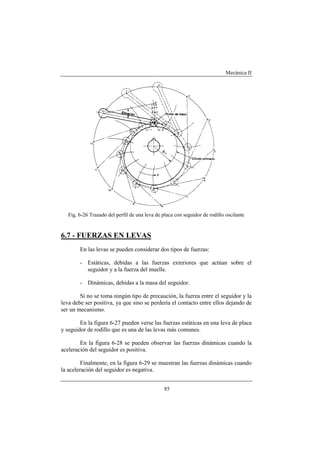 Mecánica II
85
Fig. 6-26 Trazado del perfil de una leva de placa con seguidor de rodillo oscilante
6.7 - FUERZAS EN LEVAS
En las levas se pueden considerar dos tipos de fuerzas:
- Estáticas, debidas a las fuerzas exteriores que actúan sobre el
seguidor y a la fuerza del muelle.
- Dinámicas, debidas a la masa del seguidor.
Si no se toma ningún tipo de precaución, la fuerza entre el seguidor y la
leva debe ser positiva, ya que sino se perdería el contacto entre ellos dejando de
ser un mecanismo.
En la figura 6-27 pueden verse las fuerzas estáticas en una leva de placa
y seguidor de rodillo que es una de las levas más comunes.
En la figura 6-28 se pueden observar las fuerzas dinámicas cuando la
aceleración del seguidor es positiva.
Finalmente, en la figura 6-29 se muestran las fuerzas dinámicas cuando
la aceleración del seguidor es negativa.
 