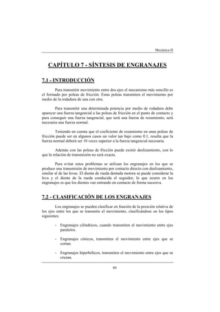 Mecánica II
89
CAPÍTULO 7 - SÍNTESIS DE ENGRANAJES
7.1 - INTRODUCCIÓN
Para transmitir movimiento entre dos ejes el mecanismo más sencillo es
el formado por poleas de fricción. Estas poleas transmiten el movimiento por
medio de la rodadura de una con otra.
Para transmitir una determinada potencia por medio de rodadura debe
aparecer una fuerza tangencial a las poleas de fricción en el punto de contacto y
para conseguir una fuerza tangencial, que será una fuerza de rozamiento, será
necesaria una fuerza normal.
Teniendo en cuenta que el coeficiente de rozamiento en unas poleas de
fricción puede ser en algunos casos un valor tan bajo como 0.1, resulta que la
fuerza normal deberá ser 10 veces superior a la fuerza tangencial necesaria.
Además con las poleas de fricción puede existir deslizamiento, con lo
que la relación de transmisión no será exacta.
Para evitar estos problemas se utilizan los engranajes en los que se
produce una transmisión de movimiento por contacto directo con deslizamiento,
similar al de las levas. El diente de rueda dentada motora se puede considerar la
leva y el diente de la rueda conducida el seguidor, lo que ocurre en los
engranajes es que los dientes van entrando en contacto de forma sucesiva.
7.2 - CLASIFICACIÓN DE LOS ENGRANAJES
Los engranajes se pueden clasificar en función de la posición relativa de
los ejes entre los que se transmite el movimiento, clasificándose en los tipos
siguientes:
- Engranajes cilíndricos, cuando transmiten el movimiento entre ejes
paralelos.
- Engranajes cónicos, transmiten el movimiento entre ejes que se
cortan.
- Engranajes hiperbólicos, transmiten el movimiento entre ejes que se
cruzan.
 