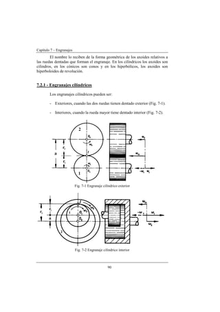 Capítulo 7 – Engranajes
90
El nombre lo reciben de la forma geométrica de los axoides relativos a
las ruedas dentadas que forman el engranaje. En los cilíndricos los axoides son
cilindros, en los cónicos son conos y en los hiperbólicos, los axoides son
hiperboloides de revolución.
7.2.1 - Engranajes cilíndricos
Los engranajes cilíndricos pueden ser:
- Exteriores, cuando las dos ruedas tienen dentado exterior (Fig. 7-1).
- Interiores, cuando la rueda mayor tiene dentado interior (Fig. 7-2).
Fig. 7-1 Engranaje cilíndrico exterior
Fig. 7-2 Engranaje cilíndrico interior
 