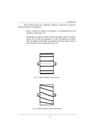 Mecánica II
91
Otra clasificación de los engranajes cilíndricos, teniendo en cuenta la
forma del diente, es la siguiente:
- Rectos, cuando los dientes son paralelos a las generatrices de los
cilindros axoides (Fig. 7-3).
- Helicoidales, cuando los dientes forman una hélice sobre el cilindro
axoide. En este tipo de engranajes, el valor del ángulo de la hélice
sobre el cilindro axoide debe ser el mismo en las dos ruedas, pero en
una a derechas y otra a izquierdas (Fig. 7-4).
Fig. 7-3 Rueda dentada cilíndrica recta
Fig. 7-4 Rueda dentada cilíndrica helicoidal
 
