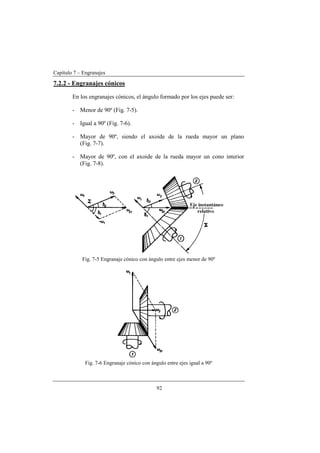 Capítulo 7 – Engranajes
92
7.2.2 - Engranajes cónicos
En los engranajes cónicos, el ángulo formado por los ejes puede ser:
- Menor de 90º (Fig. 7-5).
- Igual a 90º (Fig. 7-6).
- Mayor de 90º, siendo el axoide de la rueda mayor un plano
(Fig. 7-7).
- Mayor de 90º, con el axoide de la rueda mayor un cono interior
(Fig. 7-8).
Fig. 7-5 Engranaje cónico con ángulo entre ejes menor de 90º
Fig. 7-6 Engranaje cónico con ángulo entre ejes igual a 90º
 