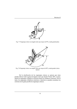 Mecánica II
93
Fig. 7-7 Engranaje cónico con ángulo entre ejes mayor de 90º y rueda grande plana
Fig. 7-8 Engranaje cónico con ángulo entre ejes mayor de 90º y rueda grande cónica
interior
De la clasificación de los engranajes cónicos se aprecia que éstos
pueden abarcar toda la gama de ángulos entre ejes desde 0º hasta 180º, es decir,
desde los engranajes cilíndricos exteriores hasta los cilíndricos interiores. Por lo
tanto, los engranajes cilíndricos exteriores e interiores se pueden considerar los
extremos de la gama posible de engranajes cónicos.
 