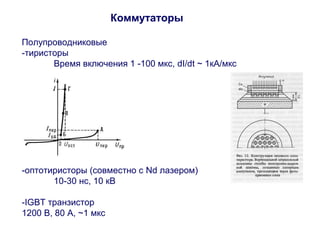 Коммутаторы 
Полупроводниковые 
-тиристоры 
Время включения 1 -100 мкс, dI/dt ~ 1кА/мкс 
-оптотиристоры (совместно с Nd лазером) 
10-30 нс, 10 кВ 
-IGBT транзистор 
1200 В, 80 А, ~1 мкс 
 