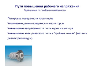 Пути повышения рабочего напряжения 
Ограничение по пробою по поверхности 
Полировка поверхности изоляторов 
Увеличение длины поверхности изоляторов 
Уменьшение напряженности поля вдоль изолятора 
Уменьшение электрического поля в “тройных точках” (металл- 
диэлектрик-вакуум) 
 