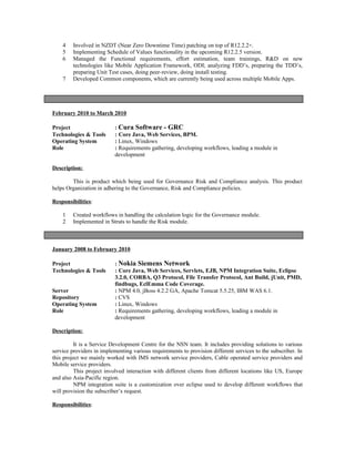 4 Involved in NZDT (Near Zero Downtime Time) patching on top of R12.2.2+.
5 Implementing Schedule of Values functionality in the upcoming R12.2.5 version.
6 Managed the Functional requirements, effort estimation, team trainings, R&D on new
technologies like Mobile Application Framework, ODI; analyzing FDD’s, preparing the TDD’s,
preparing Unit Test cases, doing peer-review, doing install testing.
7 Developed Common components, which are currently being used across multiple Mobile Apps.
February 2010 to March 2010
Project : Cura Software - GRC
Technologies & Tools : Core Java, Web Services, BPM.
Operating System : Linux, Windows
Role : Requirements gathering, developing workflows, leading a module in
development
Description:
This is product which being used for Governance Risk and Compliance analysis. This product
helps Organization in adhering to the Governance, Risk and Compliance policies.
Responsibilities:
1 Created workflows in handling the calculation logic for the Governance module.
2 Implemented in Struts to handle the Risk module.
January 2008 to February 2010
Project : Nokia Siemens Network
Technologies & Tools : Core Java, Web Services, Servlets, EJB, NPM Integration Suite, Eclipse
3.2.0, CORBA, Q3 Protocol, File Transfer Protocol, Ant Build, jUnit, PMD,
findbugs, EclEmma Code Coverage.
Server : NPM 4.0, jBoss 4.2.2 GA, Apache Tomcat 5.5.25, IBM WAS 6.1.
Repository : CVS
Operating System : Linux, Windows
Role : Requirements gathering, developing workflows, leading a module in
development
Description:
It is a Service Development Centre for the NSN team. It includes providing solutions to various
service providers in implementing various requirements to provision different services to the subscriber. In
this project we mainly worked with IMS network service providers, Cable operated service providers and
Mobile service providers.
This project involved interaction with different clients from different locations like US, Europe
and also Asia-Pacific region.
NPM integration suite is a customization over eclipse used to develop different workflows that
will provision the subscriber’s request.
Responsibilities:
 