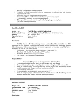 1 Travelled Saudi Arabia to gather requirements.
2 As analyst involved in discussions with the management to understand and map business
requirement to IT tasks.
3 Involved in client calls to understand the requirements.
4 Developed workflows, which will execute the flow of a provisioning request.
5 Developed many simulators for doing integration testing.
6 Taken up the KT sessions to train the people in developing the provisioning logic.
7 Unit testing and Integration testing.
Oct 2007 – Dec 2007
Project Title : Find My Teen with BEA Products
Technologies & Tools : Core Java, BPM, Servlets, Web Services, Struts Framework.
Servers : BEA Aqualogic BPM
Operating System : Linux, Windows
Role : Developer
Description:
Find My Teen is a PoC demonstrating wireless Location Based Services (LBS) over IPTV
adhering to the IMS standards. The high-level architecture involves communication to interfaces based on
SIP architecture and Web services. Real-Time environment is generated for the project using AT&T labs.
Features of the Find My Teen service include
• Get Location – Show the location details of a Teen on a Map over IPTV.
• Third Party Call – Call the Teen through the IPTV interface.
• Send SMS – SMS the Teen on request over IPTV.
• Call Transfer, Call Conference, Call Terminating.
Responsibilities:
1 Developed a BPM process for the implementation of Find My Teen.
2 Developed different web services, which are being invoked from BPM process.
3 Developed the complete project using independent modules making the module to be reusable.
4 Made the complete project to be developed using multiple phases, each phase having its own
workflow, and can made changes, which can be reflected on the fly.
5 Developed the pc portal code.
6 Developed the iptv portal code which can be deployed on IPTV
7 Made the complete project to be developed using multiple phases, each phase having its own
workflow, and can made changes, which can be reflected on the fly.
July 2007 – Sept 2007
Project Title : IConnect with BEA Products
Technologies & Tools : Core Java, BPM.
Servers : BEA Aqualogic BPM
Operating System : Linux, Windows
Role : Developer
Description:
 
