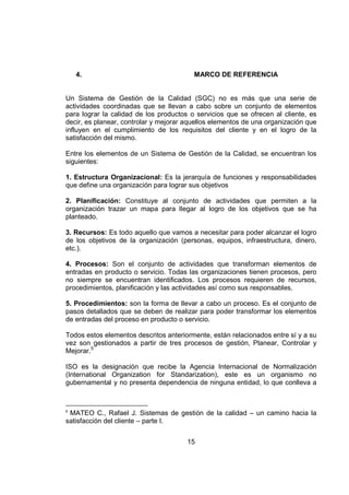 15
4. MARCO DE REFERENCIA
Un Sistema de Gestión de la Calidad (SGC) no es más que una serie de
actividades coordinadas que se llevan a cabo sobre un conjunto de elementos
para lograr la calidad de los productos o servicios que se ofrecen al cliente, es
decir, es planear, controlar y mejorar aquellos elementos de una organización que
influyen en el cumplimiento de los requisitos del cliente y en el logro de la
satisfacción del mismo.
Entre los elementos de un Sistema de Gestión de la Calidad, se encuentran los
siguientes:
1. Estructura Organizacional: Es la jerarquía de funciones y responsabilidades
que define una organización para lograr sus objetivos
2. Planificación: Constituye al conjunto de actividades que permiten a la
organización trazar un mapa para llegar al logro de los objetivos que se ha
planteado.
3. Recursos: Es todo aquello que vamos a necesitar para poder alcanzar el logro
de los objetivos de la organización (personas, equipos, infraestructura, dinero,
etc.).
4. Procesos: Son el conjunto de actividades que transforman elementos de
entradas en producto o servicio. Todas las organizaciones tienen procesos, pero
no siempre se encuentran identificados. Los procesos requieren de recursos,
procedimientos, planificación y las actividades así como sus responsables.
5. Procedimientos: son la forma de llevar a cabo un proceso. Es el conjunto de
pasos detallados que se deben de realizar para poder transformar los elementos
de entradas del proceso en producto o servicio.
Todos estos elementos descritos anteriormente, están relacionados entre sí y a su
vez son gestionados a partir de tres procesos de gestión, Planear, Controlar y
Mejorar.5
ISO es la designación que recibe la Agencia Internacional de Normalización
(International Organization for Standarization), este es un organismo no
gubernamental y no presenta dependencia de ninguna entidad, lo que conlleva a
5
MATEO C., Rafael J. Sistemas de gestión de la calidad – un camino hacia la
satisfacción del cliente – parte I.
 