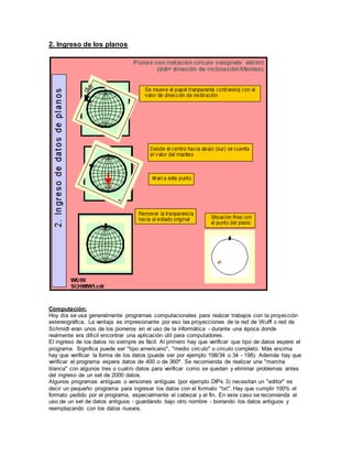 2. Ingreso de los planos
Computación:
Hoy día se usa generalmente programas computacionales para realzar trabajos con la proyección
estereográfica. La ventaja es impresionante por eso las proyecciones de la red de Wulff o red de
Schmidt eran unos de los pioneros en el uso de la informática - durante una época donde
realmente era difícil encontrar una aplicación útil para computadores.
El ingreso de los datos no siempre es fácil. Al primero hay que verificar que tipo de datos espere el
programa. Significa puede ser "tipo americano", "medio circulo" o circulo completo. Más encima
hay que verificar la forma de los datos (puede ser por ejemplo 198/34 o 34 - 198). Además hay que
verificar el programa espera datos de 400 o de 360º. Se recomienda de realizar una "marcha
blanca" con algunos tres o cuatro datos para verificar como se quedan y eliminar problemas antes
del ingreso de un set de 2000 datos.
Algunos programas antiguas o versiones antiguas (por ejemplo DIPs 3) necesitan un "editor" es
decir un pequeño programa para ingresar los datos con el formato "txt". Hay que cumplir 100% el
formato pedido por el programa, especialmente el cabezal y el fin. En este caso se recomienda el
uso de un set de datos antiguos - guardando bajo otro nombre - borrando los datos antiguos y
reemplazando con los datos nuevos.
 