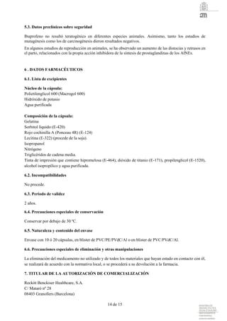 14 de 15
5.3. Datos preclínicos sobre seguridad
Ibuprofeno no resultó teratogénico en diferentes especies animales. Asimismo, tanto los estudios de
mutagénesis como los de carcinogénesis dieron resultados negativos.
En algunos estudios de reproducción en animales, se ha observado un aumento de las distocias y retrasos en
el parto, relacionados con la propia acción inhibidora de la síntesis de prostaglandinas de los AINEs.
6 . DATOS FARMACÉUTICOS
6.1. Lista de excipientes
Núcleo de la cápsula:
Polietilenglicol 600 (Macrogol 600)
Hidróxido de potasio
Agua purificada
Composición de la cápsula:
Gelatina
Sorbitol líquido (E-420)
Rojo cochinilla A (Ponceau 4R) (E-124)
Lecitina (E-322) (procede de la soja).
Isopropanol
Nitrógeno
Triglicéridos de cadena media.
Tinta de impresión que contiene hipromelosa (E-464), dióxido de titanio (E-171), propilenglicol (E-1520),
alcohol isopropílico y agua purificada.
6.2. Incompatibilidades
No procede.
6.3. Periodo de validez
2 años.
6.4. Precauciones especiales de conservación
Conservar por debajo de 30 ºC.
6.5. Naturaleza y contenido del envase
Envase con 10 ó 20 cápsulas, en blister de PVC/PE/PVdC/Al o en blister de PVC/PVdC/Al.
6.6. Precauciones especiales de eliminación y otras manipulaciones
La eliminación del medicamento no utilizado y de todos los materiales que hayan estado en contacto con él,
se realizará de acuerdo con la normativa local, o se procederá a su devolución a la farmacia.
7. TITULAR DE LA AUTORIZACIÓN DE COMERCIALIZACIÓN
Reckitt Benckiser Healthcare, S.A.
C/ Mataró nº 28
08403 Granollers (Barcelona)
 