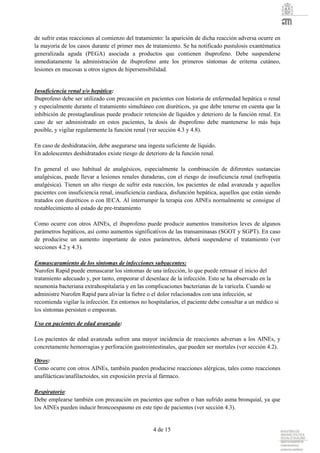4 de 15
de sufrir estas reacciones al comienzo del tratamiento: la aparición de dicha reacción adversa ocurre en
la mayoría de los casos durante el primer mes de tratamiento. Se ha notificado pustulosis exantématica
generalizada aguda (PEGA) asociada a productos que contienen ibuprofeno. Debe suspenderse
inmediatamente la administración de ibuprofeno ante los primeros síntomas de eritema cutáneo,
lesiones en mucosas u otros signos de hipersensibilidad.
Insuficiencia renal y/o hepática:
Ibuprofeno debe ser utilizado con precaución en pacientes con historia de enfermedad hepática o renal
y especialmente durante el tratamiento simultáneo con diuréticos, ya que debe tenerse en cuenta que la
inhibición de prostaglandinas puede producir retención de líquidos y deterioro de la función renal. En
caso de ser administrado en estos pacientes, la dosis de ibuprofeno debe mantenerse lo más baja
posible, y vigilar regularmente la función renal (ver sección 4.3 y 4.8).
En caso de deshidratación, debe asegurarse una ingesta suficiente de líquido.
En adolescentes deshidratados existe riesgo de deterioro de la función renal.
En general el uso habitual de analgésicos, especialmente la combinación de diferentes sustancias
analgésicas, puede llevar a lesiones renales duraderas, con el riesgo de insuficiencia renal (nefropatía
analgésica). Tienen un alto riesgo de sufrir esta reacción, los pacientes de edad avanzada y aquellos
pacientes con insuficiencia renal, insuficiencia cardiaca, disfunción hepática, aquellos que están siendo
tratados con diuréticos o con IECA. Al interrumpir la terapia con AINEs normalmente se consigue el
restablecimiento al estado de pre-tratamiento
Como ocurre con otros AINEs, el ibuprofeno puede producir aumentos transitorios leves de algunos
parámetros hepáticos, así como aumentos significativos de las transaminasas (SGOT y SGPT). En caso
de producirse un aumento importante de estos parámetros, deberá suspenderse el tratamiento (ver
secciones 4.2 y 4.3).
Enmascaramiento de los síntomas de infecciones subyacentes:
Nurofen Rapid puede enmascarar los síntomas de una infección, lo que puede retrasar el inicio del
tratamiento adecuado y, por tanto, empeorar el desenlace de la infección. Esto se ha observado en la
neumonía bacteriana extrahospitalaria y en las complicaciones bacterianas de la varicela. Cuando se
administre Nurofen Rapid para aliviar la fiebre o el dolor relacionados con una infección, se
recomienda vigilar la infección. En entornos no hospitalarios, el paciente debe consultar a un médico si
los síntomas persisten o empeoran.
Uso en pacientes de edad avanzada:
Los pacientes de edad avanzada sufren una mayor incidencia de reacciones adversas a los AINEs, y
concretamente hemorragias y perforación gastrointestinales, que pueden ser mortales (ver sección 4.2).
Otros:
Como ocurre con otros AINEs, también pueden producirse reacciones alérgicas, tales como reacciones
anafilácticas/anafilactoides, sin exposición previa al fármaco.
Respiratorio:
Debe emplearse también con precaución en pacientes que sufren o han sufrido asma bronquial, ya que
los AINEs pueden inducir broncoespasmo en este tipo de pacientes (ver sección 4.3).
 