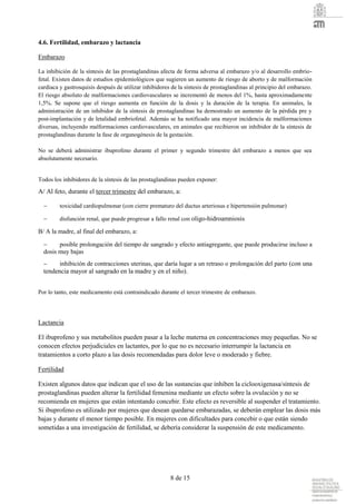 8 de 15
4.6. Fertilidad, embarazo y lactancia
Embarazo
La inhibición de la síntesis de las prostaglandinas afecta de forma adversa al embarazo y/o al desarrollo embrio-
fetal. Existen datos de estudios epidemiológicos que sugieren un aumento de riesgo de aborto y de malformación
cardiaca y gastrosquisis después de utilizar inhibidores de la síntesis de prostaglandinas al principio del embarazo.
El riesgo absoluto de malformaciones cardiovasculares se incrementó de menos del 1%, hasta aproximadamente
1,5%. Se supone que el riesgo aumenta en función de la dosis y la duración de la terapia. En animales, la
administración de un inhibidor de la síntesis de prostaglandinas ha demostrado un aumento de la pérdida pre y
post-implantación y de letalidad embriofetal. Además se ha notificado una mayor incidencia de malformaciones
diversas, incluyendo malformaciones cardiovasculares, en animales que recibieron un inhibidor de la síntesis de
prostaglandinas durante la fase de organogénesis de la gestación.
No se deberá administrar ibuprofeno durante el primer y segundo trimestre del embarazo a menos que sea
absolutamente necesario.
Todos los inhibidores de la síntesis de las prostaglandinas pueden exponer:
A/ Al feto, durante el tercer trimestre del embarazo, a:
 toxicidad cardiopulmonar (con cierre prematuro del ductus arteriosus e hipertensión pulmonar)
 disfunción renal, que puede progresar a fallo renal con oligo-hidroamniosis
B/ A la madre, al final del embarazo, a:
 posible prolongación del tiempo de sangrado y efecto antiagregante, que puede producirse incluso a
dosis muy bajas
 inhibición de contracciones uterinas, que daría lugar a un retraso o prolongación del parto (con una
tendencia mayor al sangrado en la madre y en el niño).
Por lo tanto, este medicamento está contraindicado durante el tercer trimestre de embarazo.
Lactancia
El ibuprofeno y sus metabolitos pueden pasar a la leche materna en concentraciones muy pequeñas. No se
conocen efectos perjudiciales en lactantes, por lo que no es necesario interrumpir la lactancia en
tratamientos a corto plazo a las dosis recomendadas para dolor leve o moderado y fiebre.
Fertilidad
Existen algunos datos que indican que el uso de las sustancias que inhiben la ciclooxigenasa/síntesis de
prostaglandinas pueden alterar la fertilidad femenina mediante un efecto sobre la ovulación y no se
recomienda en mujeres que están intentando concebir. Este efecto es reversible al suspender el tratamiento.
Si ibuprofeno es utilizado por mujeres que desean quedarse embarazadas, se deberán emplear las dosis más
bajas y durante el menor tiempo posible. En mujeres con dificultades para concebir o que están siendo
sometidas a una investigación de fertilidad, se debería considerar la suspensión de este medicamento.
 