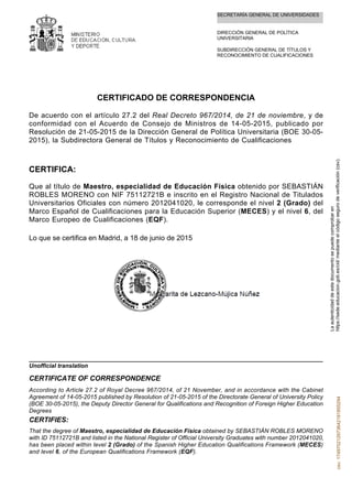 SECRETARÍA GENERAL DE UNIVERSIDADES
DIRECCIÓN GENERAL DE POLÍTICA
UNIVERSITARIA
SUBDIRECCIÓN GENERAL DE TÍTULOS Y
RECONOCIMIENTO DE CUALIFICACIONES
CERTIFICADO DE CORRESPONDENCIA
De acuerdo con el artículo 27.2 del Real Decreto 967/2014, de 21 de noviembre, y de
conformidad con el Acuerdo de Consejo de Ministros de 14-05-2015, publicado por
Resolución de 21-05-2015 de la Dirección General de Política Universitaria (BOE 30-05-
2015), la Subdirectora General de Títulos y Reconocimiento de Cualificaciones
CERTIFICA:
Que al título de Maestro, especialidad de Educación Física obtenido por SEBASTIÁN
ROBLES MORENO con NIF 75112721B e inscrito en el Registro Nacional de Titulados
Universitarios Oficiales con número 2012041020, le corresponde el nivel 2 (Grado) del
Marco Español de Cualificaciones para la Educación Superior (MECES) y el nivel 6, del
Marco Europeo de Cualificaciones (EQF).
Lo que se certifica en Madrid, a 18 de junio de 2015
That the degree of Maestro, especialidad de Educación Física obtained by SEBASTIÁN ROBLES MORENO
with ID 75112721B and listed in the National Register of Official University Graduates with number 2012041020,
has been placed within level 2 (Grado) of the Spanish Higher Education Qualifications Framework (MECES)
and level 6, of the European Qualifications Framework (EQF).
CERTIFIES:
According to Article 27.2 of Royal Decree 967/2014, of 21 November, and in accordance with the Cabinet
Agreement of 14-05-2015 published by Resolution of 21-05-2015 of the Directorate General of University Policy
(BOE 30-05-2015), the Deputy Director General for Qualifications and Recognition of Foreign Higher Education
Degrees
CERTIFICATE OF CORRESPONDENCE
Unofficial translation
Laautenticidaddeestedocumentosepuedecomprobaren
https://sede.educacion.gob.es/cid/medianteelcódigosegurodeverificación(csv).csv:174970212973642191855294
 