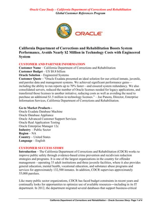 Oracle Case Study – California Department of Corrections and Rehabilitation 
Global Customer References Program 
California Department of Corrections and Rehabilitation – Oracle Success Story: Page 1 of 4 
California Department of Corrections and Rehabilitation Boosts System Performance, Avoids Nearly $2 Million in Technology Costs with Engineered System 
CUSTOMER AND PARTNER INFORMATION 
Customer Name – California Department of Corrections and Rehabilitation 
Customer Budget – US $8.8 billion 
Oracle Solution – Engineered Systems 
Customer Quote – "Oracle Exadata presented an ideal solution for our critical inmate, juvenile, and parolee data and management systems. We achieved significant performance gains— including the ability to run reports up to 70% faster—and ensured system redundancy. We also consolidated servers, reduced the number of Oracle licenses needed for legacy applications, and transferred those licenses to another initiative, reducing costs as well as avoiding the need to purchase an additional $1.5 million in technology licenses.” – Joe Panora, Director, Enterprise Information Services, California Department of Corrections and Rehabilitation. 
Go to Market Products - 
Oracle Exadata Database Machine 
Oracle Database Appliance 
Oracle Advanced Customer Support Services 
Oracle Real Application Testing 
Oracle Enterprise Manager 12c 
Industry – Public Sector 
Region – NA 
Country – United States 
Language – English 
CUSTOMER SUCCESS STORY 
Introduction – The California Department of Corrections and Rehabilitation (CDCR) works to improve public safety through evidence-based crime prevention and recidivism reduction strategies and programs. It is one of the largest organizations in the country for offender management—operating 33 adult institutions and three juvenile facilities, where it also provides general education, mental health, vocational education, and substance abuse programs and services for approximately 132,500 inmates. In addition, CDCR supervises approximately 55,000 parolees. 
Like many public sector organizations, CDCR has faced budget constraints in recent years and continually looks for opportunities to optimize use of available resources―including in its IT department. In 2012, the department migrated several databases that support business-critical  