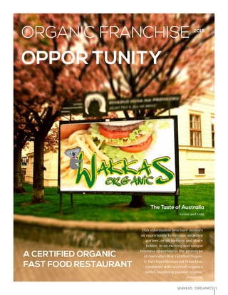 1WAKKAS ORGANICS
The Taste of Australia
Green and Gold
This information brochure outlines
an opportunity to become an active
partner, or an investor and share
holder, in an exciting and unique
business opportunity: the prototype
of Australia’s first Certified Organ-
ic Fast Food Restaurant Franchise,
combined with an retail organics
outlet. supplying popular organic
products.
A CERTIFIED ORGANIC
FAST FOOD RESTAURANT
ORGANIC FRANCHISE
OPPOR TUNITY
2015
 